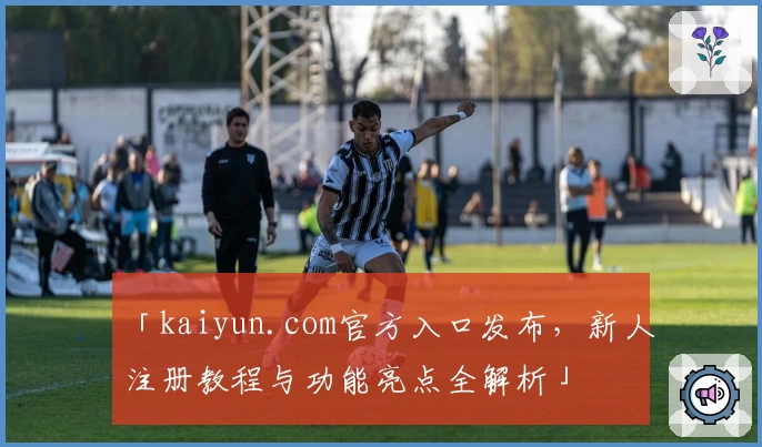 「kaiyun.com官方入口发布，新人注册教程与功能亮点全解析」