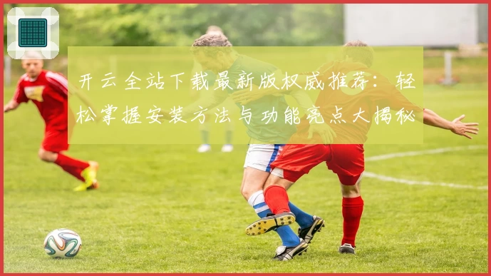 开云全站下载最新版权威推荐：轻松掌握安装方法与功能亮点大揭秘