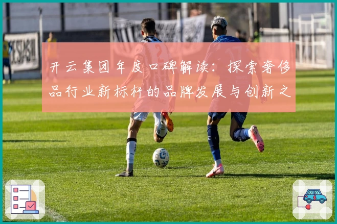 开云集团年度口碑解读：探索奢侈品行业新标杆的品牌发展与创新之路