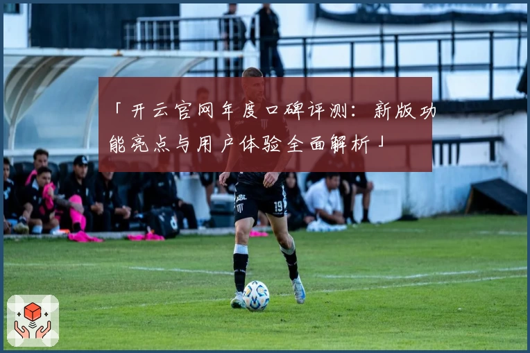 「开云官网年度口碑评测：新版功能亮点与用户体验全面解析」