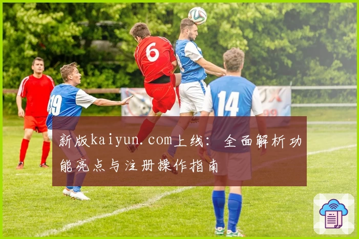 新版kaiyun.com上线：全面解析功能亮点与注册操作指南