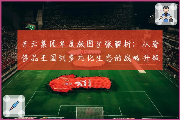 开云集团年度版图扩张解析：从奢侈品王国到多元化生态的战略升级之路